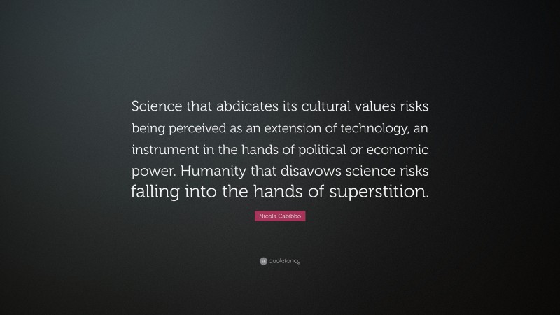 Nicola Cabibbo Quote: “Science that abdicates its cultural values risks being perceived as an extension of technology, an instrument in the hands of political or economic power. Humanity that disavows science risks falling into the hands of superstition.”