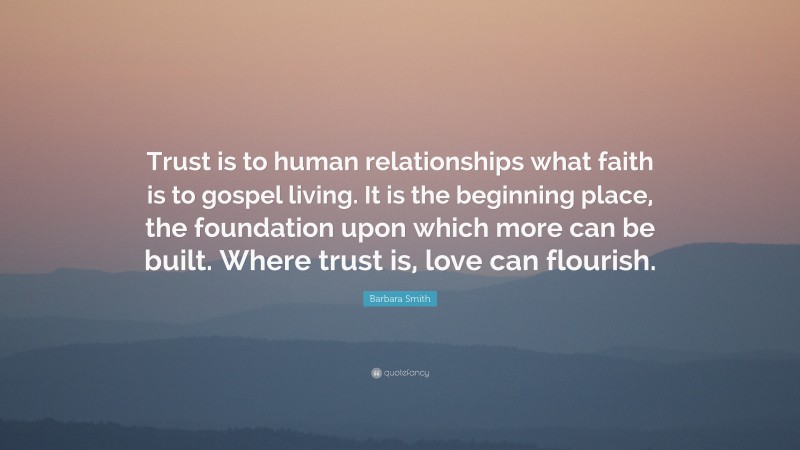 Barbara Smith Quote: “Trust is to human relationships what faith is to gospel living. It is the beginning place, the foundation upon which more can be built. Where trust is, love can flourish.”