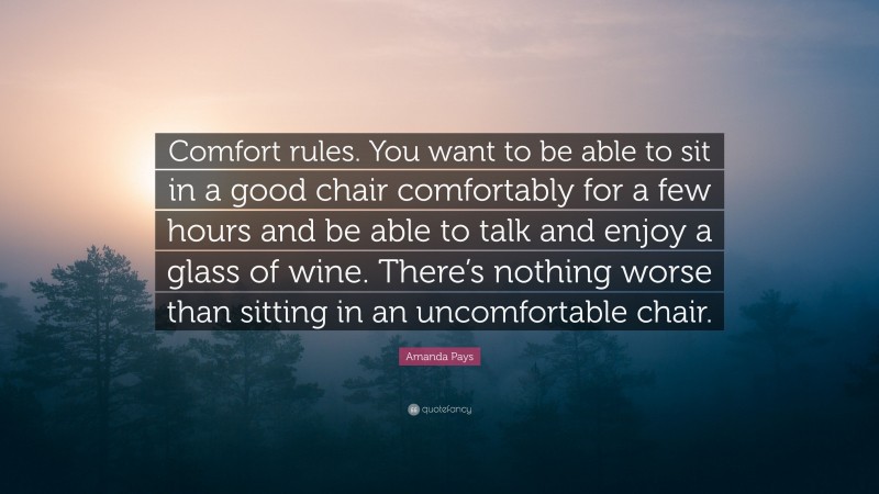 Amanda Pays Quote: “Comfort rules. You want to be able to sit in a good chair comfortably for a few hours and be able to talk and enjoy a glass of wine. There’s nothing worse than sitting in an uncomfortable chair.”