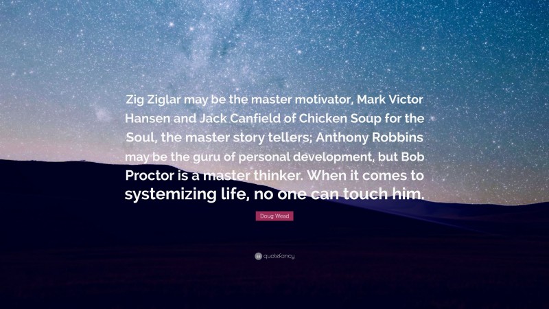 Doug Wead Quote: “Zig Ziglar may be the master motivator, Mark Victor Hansen and Jack Canfield of Chicken Soup for the Soul, the master story tellers; Anthony Robbins may be the guru of personal development, but Bob Proctor is a master thinker. When it comes to systemizing life, no one can touch him.”