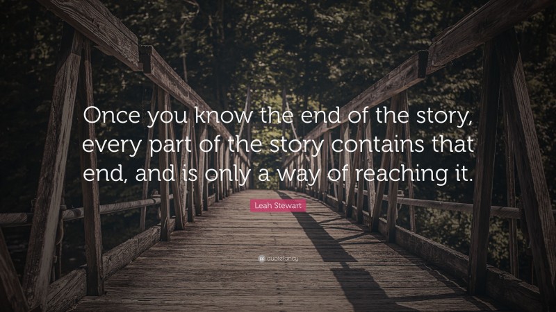 Leah Stewart Quote: “Once you know the end of the story, every part of the story contains that end, and is only a way of reaching it.”