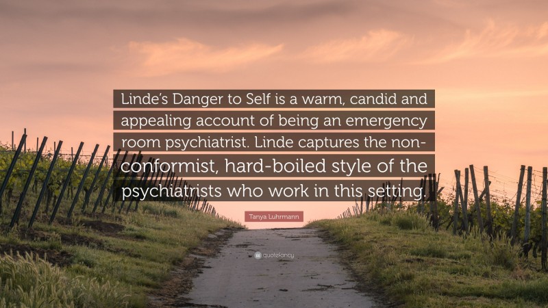 Tanya Luhrmann Quote: “Linde’s Danger to Self is a warm, candid and appealing account of being an emergency room psychiatrist. Linde captures the non-conformist, hard-boiled style of the psychiatrists who work in this setting.”