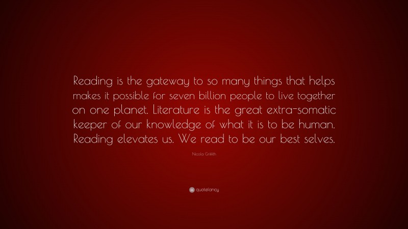 Nicola Griffith Quote: “Reading is the gateway to so many things that helps makes it possible for seven billion people to live together on one planet. Literature is the great extra-somatic keeper of our knowledge of what it is to be human. Reading elevates us. We read to be our best selves.”
