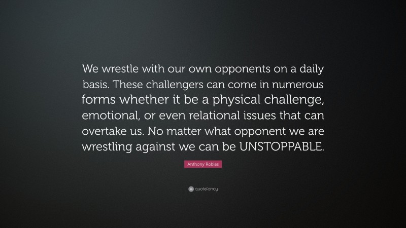 Anthony Robles Quote: “We wrestle with our own opponents on a daily basis. These challengers can come in numerous forms whether it be a physical challenge, emotional, or even relational issues that can overtake us. No matter what opponent we are wrestling against we can be UNSTOPPABLE.”