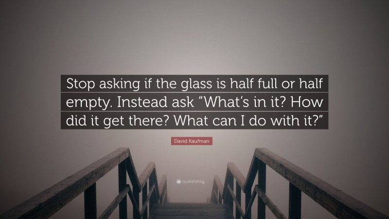 David Kaufman Quote: “Stop asking if the glass is half full or half empty. Instead ask “What’s in it? How did it get there? What can I do with it?””