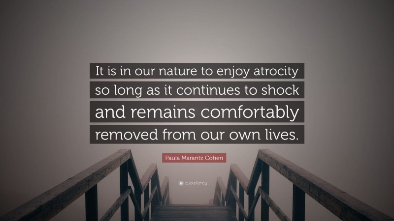 Paula Marantz Cohen Quote: “It is in our nature to enjoy atrocity so long as it continues to shock and remains comfortably removed from our own lives.”
