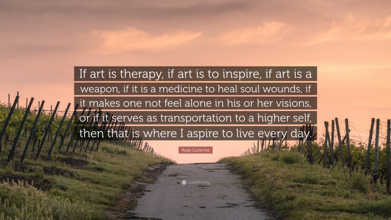 Rudy Gutierrez Quote: “If art is therapy, if art is to inspire, if art is a weapon, if it is a medicine to heal soul wounds, if it makes one not feel alone in his or her visions, or if it serves as transportation to a higher self, then that is where I aspire to live every day.”