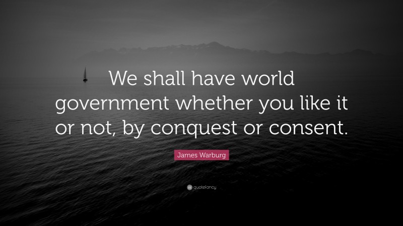 James Warburg Quote: “We shall have world government whether you like it or not, by conquest or consent.”