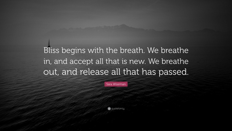 Sara Wiseman Quote: “Bliss begins with the breath. We breathe in, and accept all that is new. We breathe out, and release all that has passed.”