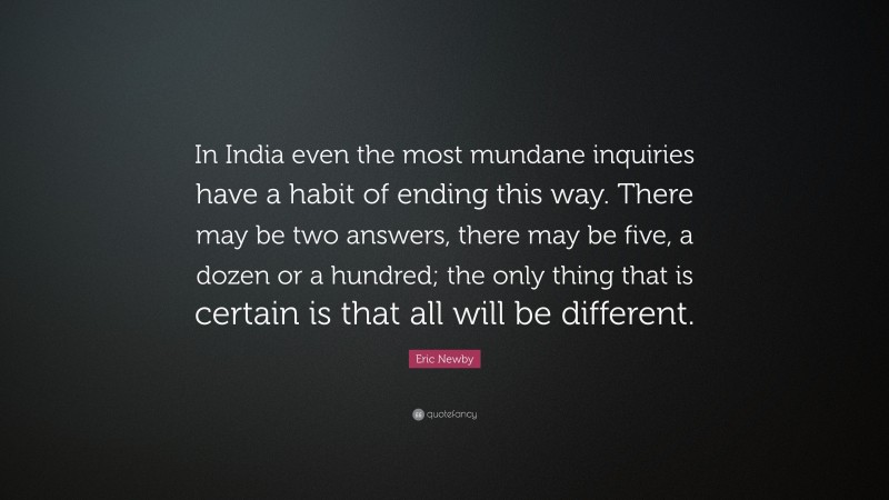 Eric Newby Quote: “In India even the most mundane inquiries have a habit of ending this way. There may be two answers, there may be five, a dozen or a hundred; the only thing that is certain is that all will be different.”