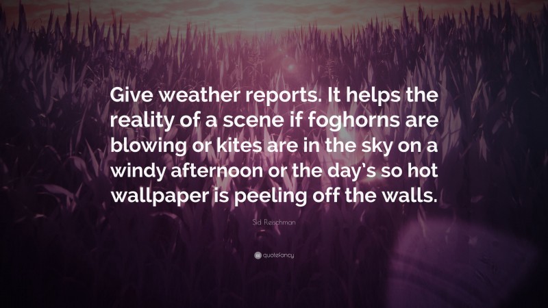 Sid Fleischman Quote: “Give weather reports. It helps the reality of a scene if foghorns are blowing or kites are in the sky on a windy afternoon or the day’s so hot wallpaper is peeling off the walls.”