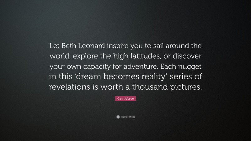 Gary Jobson Quote: “Let Beth Leonard inspire you to sail around the world, explore the high latitudes, or discover your own capacity for adventure. Each nugget in this ‘dream becomes reality’ series of revelations is worth a thousand pictures.”