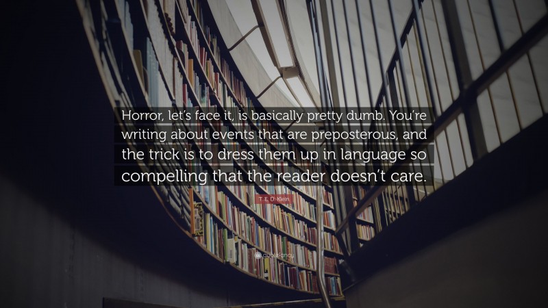 T. E. D. Klein Quote: “Horror, let’s face it, is basically pretty dumb. You’re writing about events that are preposterous, and the trick is to dress them up in language so compelling that the reader doesn’t care.”