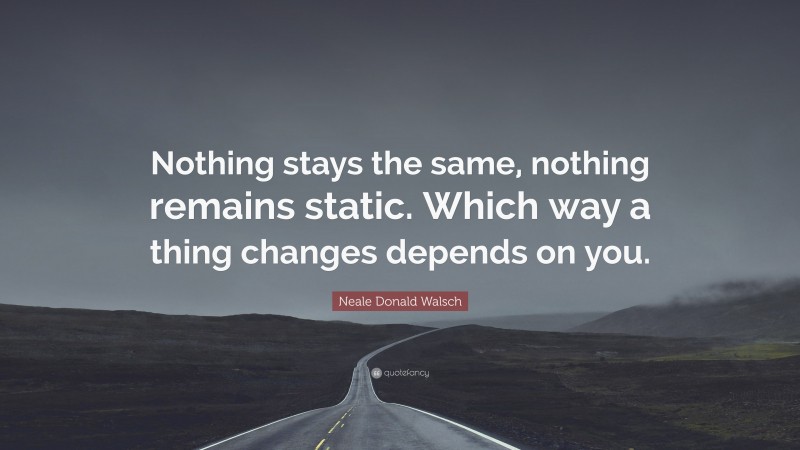 Neale Donald Walsch Quote: “Nothing stays the same, nothing remains static. Which way a thing changes depends on you.”
