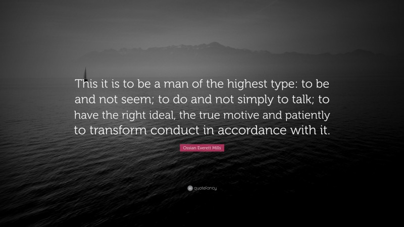 Ossian Everett Mills Quote: “This it is to be a man of the highest type: to be and not seem; to do and not simply to talk; to have the right ideal, the true motive and patiently to transform conduct in accordance with it.”