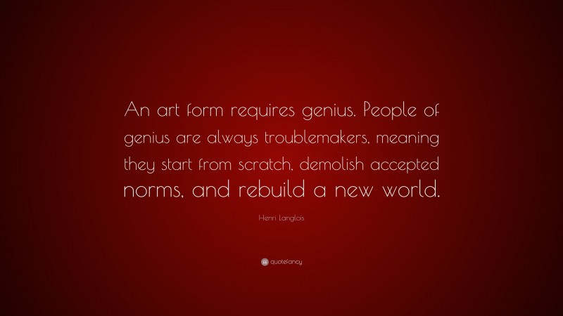 Henri Langlois Quote: “An art form requires genius. People of genius are always troublemakers, meaning they start from scratch, demolish accepted norms, and rebuild a new world.”
