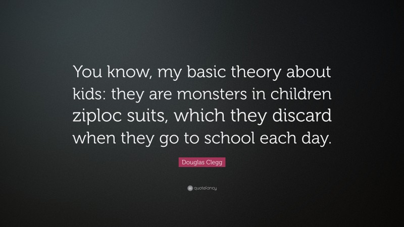 Douglas Clegg Quote: “You know, my basic theory about kids: they are monsters in children ziploc suits, which they discard when they go to school each day.”