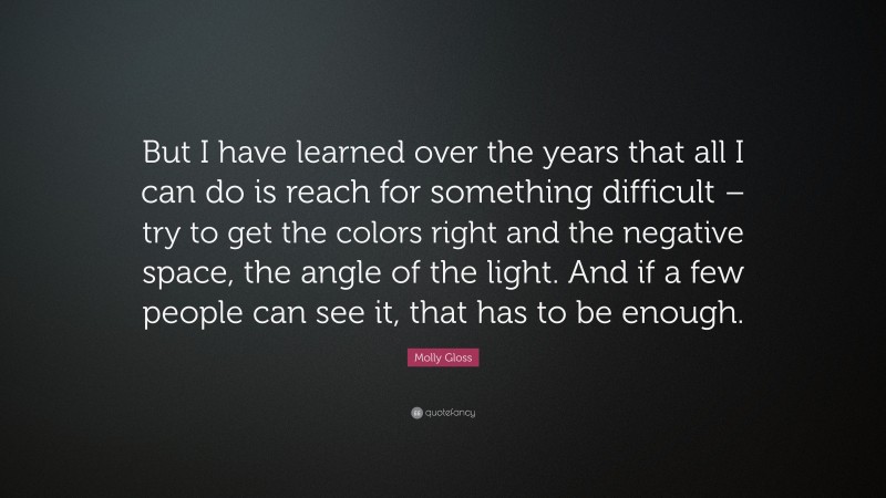 Molly Gloss Quote: “But I have learned over the years that all I can do is reach for something difficult – try to get the colors right and the negative space, the angle of the light. And if a few people can see it, that has to be enough.”