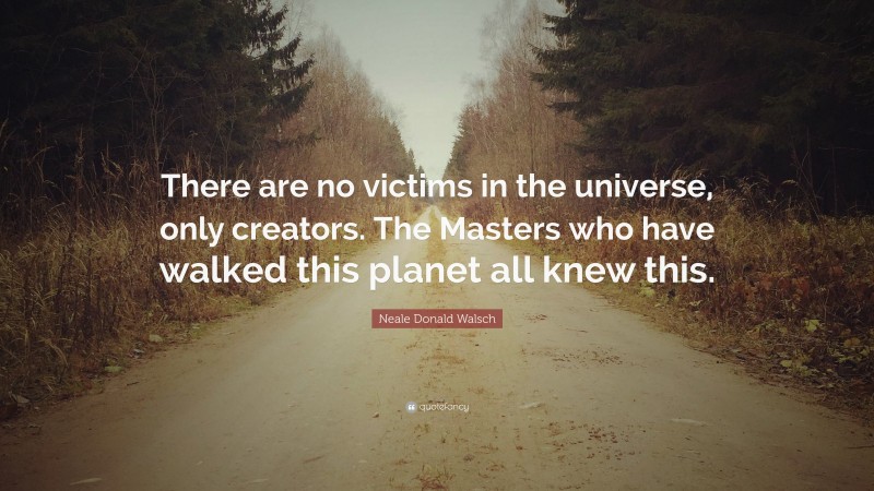 Neale Donald Walsch Quote: “There are no victims in the universe, only creators. The Masters who have walked this planet all knew this.”