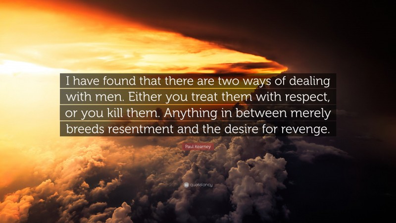 Paul Kearney Quote: “I have found that there are two ways of dealing with men. Either you treat them with respect, or you kill them. Anything in between merely breeds resentment and the desire for revenge.”