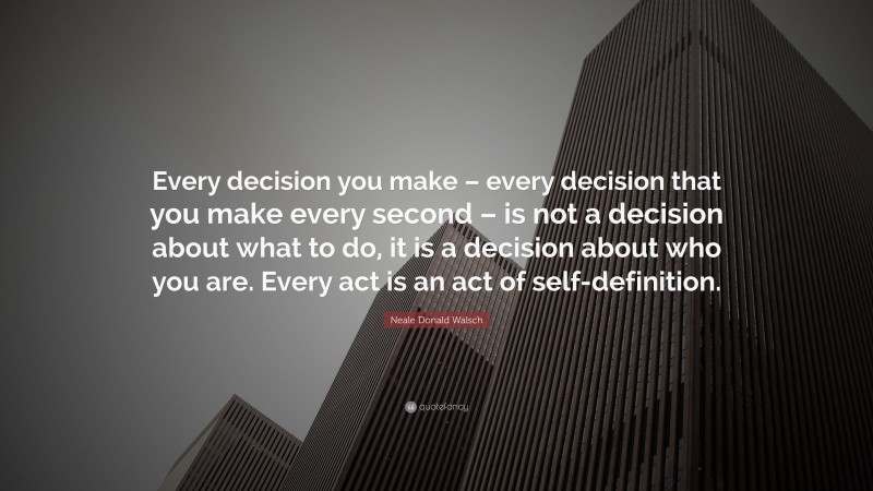 Neale Donald Walsch Quote: “Every decision you make – every decision that you make every second – is not a decision about what to do, it is a decision about who you are. Every act is an act of self-definition.”