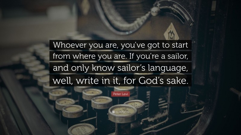Peter Levi Quote: “Whoever you are, you’ve got to start from where you are. If you’re a sailor, and only know sailor’s language, well, write in it, for God’s sake.”