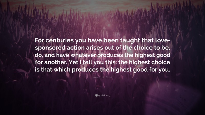 Neale Donald Walsch Quote: “For centuries you have been taught that love-sponsored action arises out of the choice to be, do, and have whatever produces the highest good for another. Yet I tell you this: the highest choice is that which produces the highest good for you.”