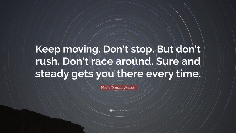 Neale Donald Walsch Quote: “Keep moving. Don’t stop. But don’t rush. Don’t race around. Sure and steady gets you there every time.”