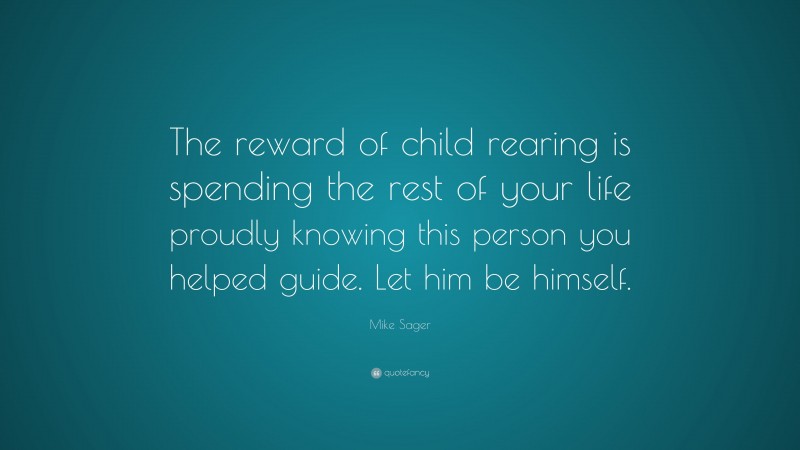 Mike Sager Quote: “The reward of child rearing is spending the rest of your life proudly knowing this person you helped guide. Let him be himself.”
