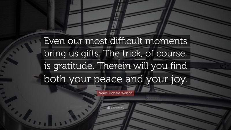 Neale Donald Walsch Quote: “Even our most difficult moments bring us gifts. The trick, of course, is gratitude. Therein will you find both your peace and your joy.”