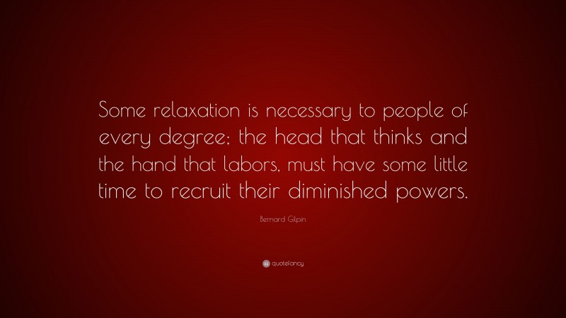 Bernard Gilpin Quote: “Some relaxation is necessary to people of every degree; the head that thinks and the hand that labors, must have some little time to recruit their diminished powers.”