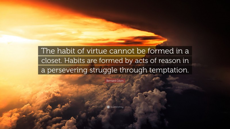 Bernard Gilpin Quote: “The habit of virtue cannot be formed in a closet. Habits are formed by acts of reason in a persevering struggle through temptation.”