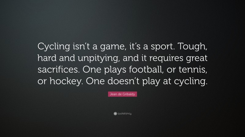 Jean de Gribaldy Quote: “Cycling isn’t a game, it’s a sport. Tough, hard and unpitying, and it requires great sacrifices. One plays football, or tennis, or hockey. One doesn’t play at cycling.”