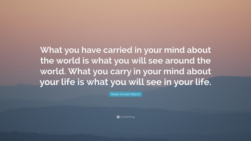 Neale Donald Walsch Quote: “What you have carried in your mind about the world is what you will see around the world. What you carry in your mind about your life is what you will see in your life.”