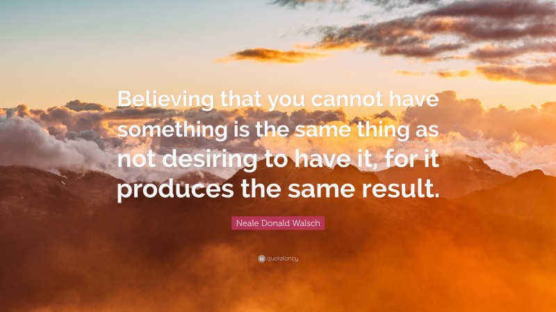 Neale Donald Walsch Quote: “Believing that you cannot have something is the same thing as not desiring to have it, for it produces the same result.”