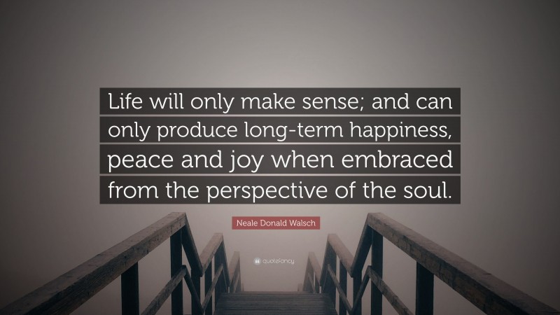 Neale Donald Walsch Quote: “Life will only make sense; and can only produce long-term happiness, peace and joy when embraced from the perspective of the soul.”