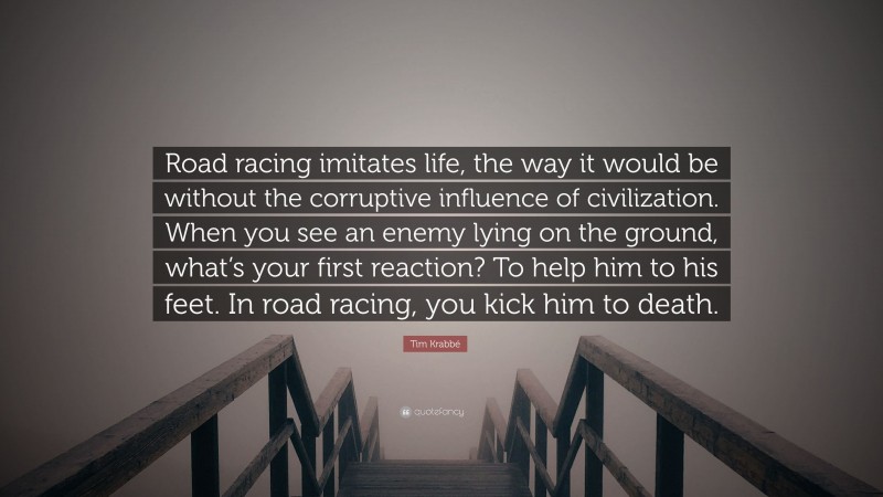 Tim Krabbé Quote: “Road racing imitates life, the way it would be without the corruptive influence of civilization. When you see an enemy lying on the ground, what’s your first reaction? To help him to his feet. In road racing, you kick him to death.”