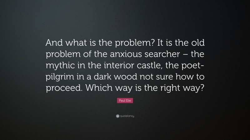 Paul Elie Quote: “And what is the problem? It is the old problem of the anxious searcher – the mythic in the interior castle, the poet-pilgrim in a dark wood not sure how to proceed. Which way is the right way?”