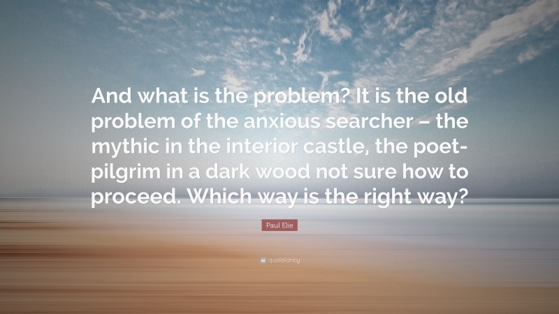Paul Elie Quote: “And what is the problem? It is the old problem of the anxious searcher – the mythic in the interior castle, the poet-pilgrim in a dark wood not sure how to proceed. Which way is the right way?”