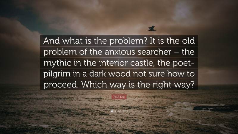 Paul Elie Quote: “And what is the problem? It is the old problem of the anxious searcher – the mythic in the interior castle, the poet-pilgrim in a dark wood not sure how to proceed. Which way is the right way?”