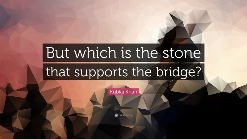 Kublai Khan Quote: “But which is the stone that supports the bridge?”