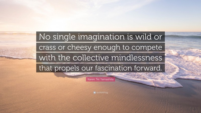 Karen Tei Yamashita Quote: “No single imagination is wild or crass or cheesy enough to compete with the collective mindlessness that propels our fascination forward.”