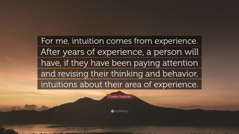 Charles Faulkner Quote: “For me, intuition comes from experience. After years of experience, a person will have, if they have been paying attention and revising their thinking and behavior, intuitions about their area of experience.”