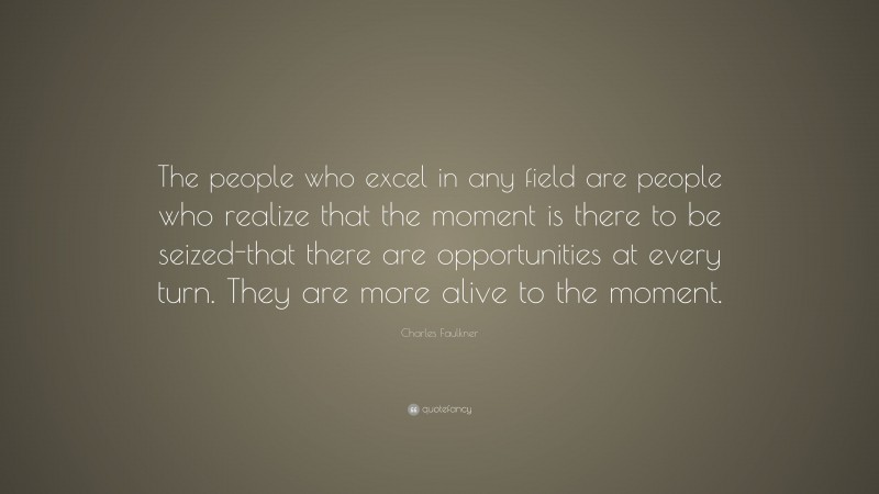 Charles Faulkner Quote: “The people who excel in any field are people who realize that the moment is there to be seized-that there are opportunities at every turn. They are more alive to the moment.”