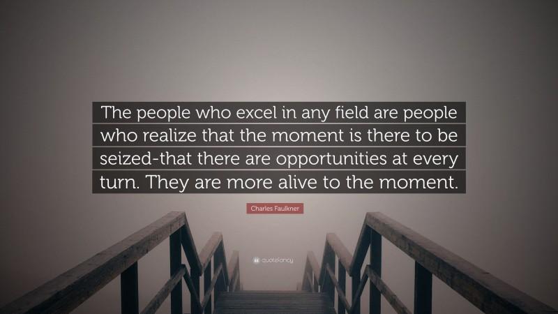 Charles Faulkner Quote: “The people who excel in any field are people who realize that the moment is there to be seized-that there are opportunities at every turn. They are more alive to the moment.”