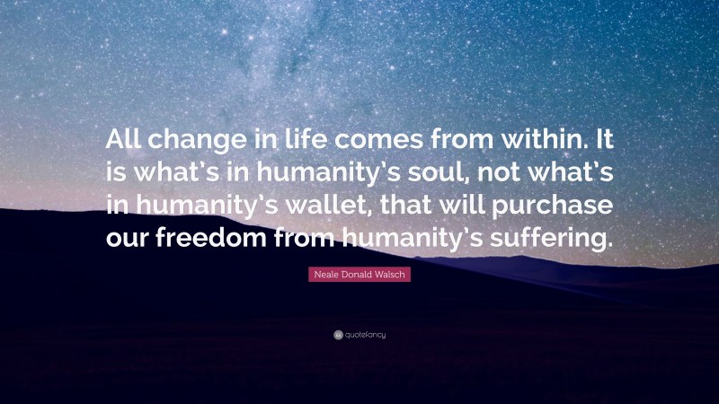 Neale Donald Walsch Quote: “All change in life comes from within. It is what’s in humanity’s soul, not what’s in humanity’s wallet, that will purchase our freedom from humanity’s suffering.”