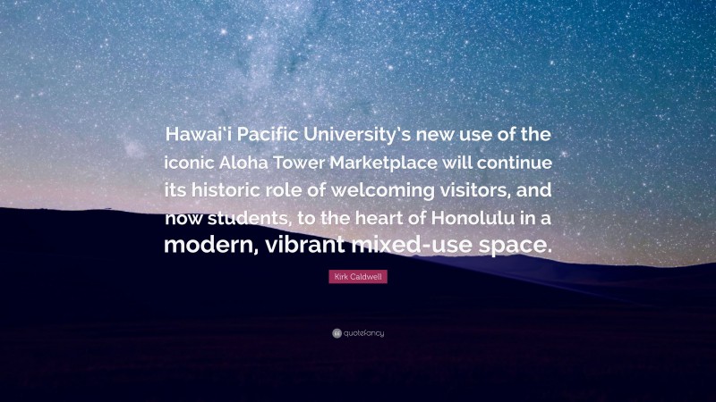 Kirk Caldwell Quote: “Hawai‘i Pacific University’s new use of the iconic Aloha Tower Marketplace will continue its historic role of welcoming visitors, and now students, to the heart of Honolulu in a modern, vibrant mixed-use space.”