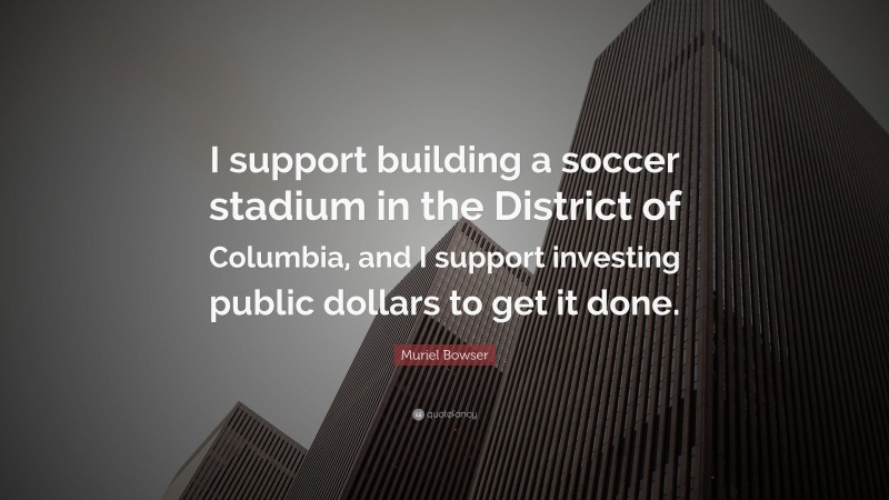 Muriel Bowser Quote: “I support building a soccer stadium in the District of Columbia, and I support investing public dollars to get it done.”