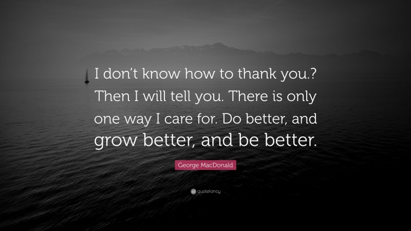 George MacDonald Quote: “I don’t know how to thank you.? Then I will tell you. There is only one way I care for. Do better, and grow better, and be better.”