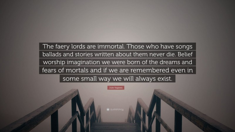 Julie Kagawa Quote: “The faery lords are immortal. Those who have songs ballads and stories written about them never die. Belief worship imagination we were born of the dreams and fears of mortals and if we are remembered even in some small way we will always exist.”